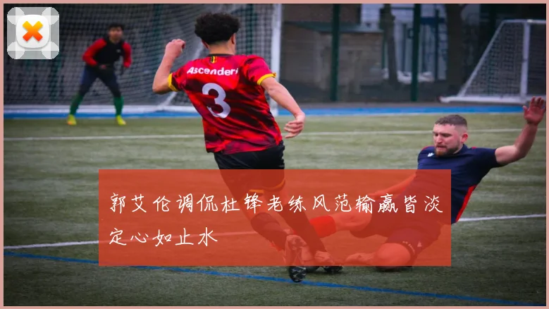 郭艾伦调侃杜锋老练风范输赢皆淡定心如止水
