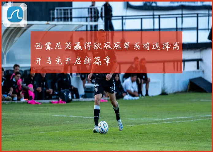 西蒙尼若赢得欧冠冠军或将选择离开马竞开启新篇章