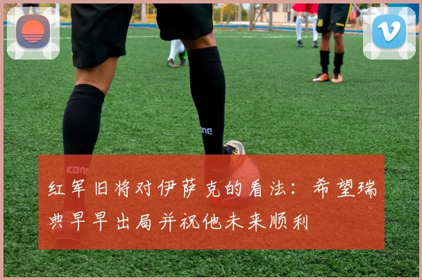 红军旧将对伊萨克的看法：希望瑞典早早出局并祝他未来顺利