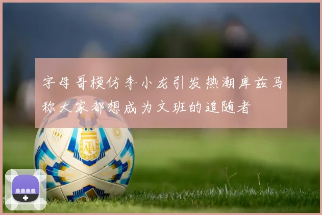 字母哥模仿李小龙引发热潮库兹马称大家都想成为文班的追随者