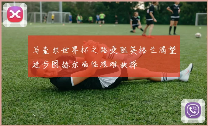 马奎尔世界杯之路受阻英格兰渴望进步图赫尔面临艰难抉择