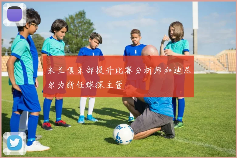 米兰俱乐部提升比赛分析师加迪尼尔为新任球探主管