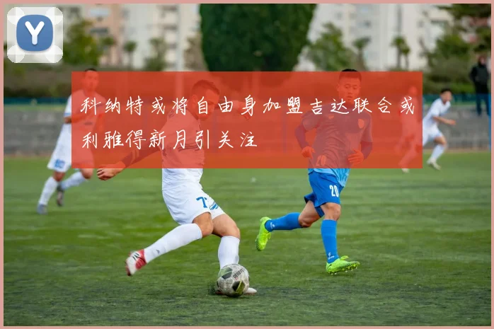 科纳特或将自由身加盟吉达联合或利雅得新月引关注