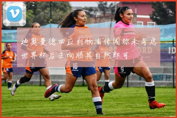 迪奥曼德回应利物浦传闻称未考虑世界杯后去向顺其自然即可