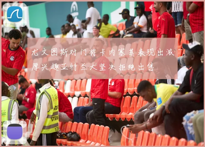 尤文图斯对门将卡内塞基表现出浓厚兴趣亚特兰大坚决拒绝出售
