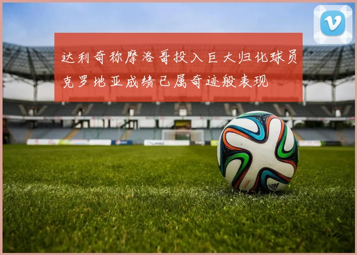 达利奇称摩洛哥投入巨大归化球员克罗地亚成绩已属奇迹般表现