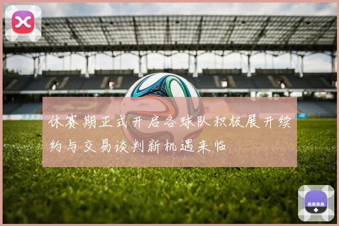 休赛期正式开启各球队积极展开续约与交易谈判新机遇来临