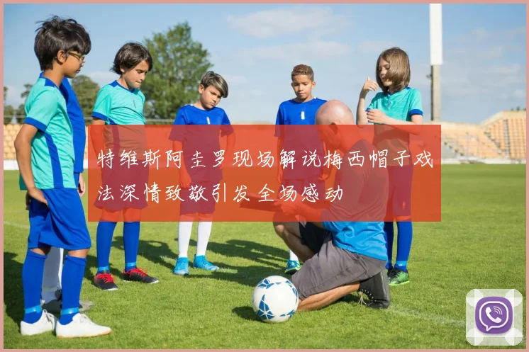 特维斯阿圭罗现场解说梅西帽子戏法深情致敬引发全场感动