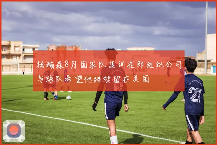 杨瀚森8月国家队集训在即经纪公司与球队希望他继续留在美国