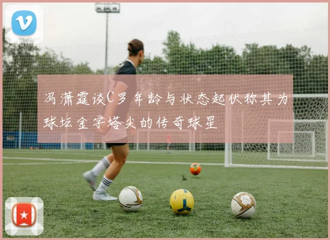 冯潇霆谈C罗年龄与状态起伏称其为球坛金字塔尖的传奇球星