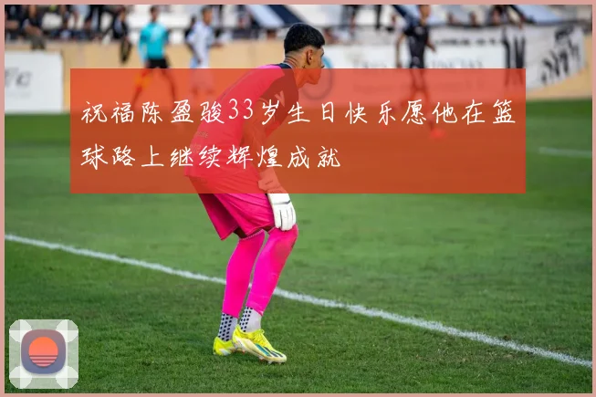 祝福陈盈骏33岁生日快乐愿他在篮球路上继续辉煌成就