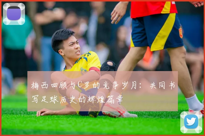 梅西回顾与C罗的竞争岁月：共同书写足球历史的辉煌篇章