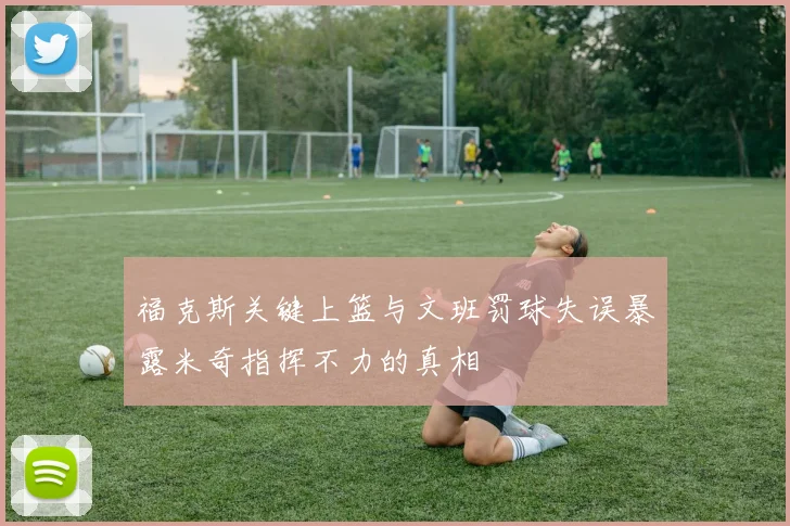 福克斯关键上篮与文班罚球失误暴露米奇指挥不力的真相
