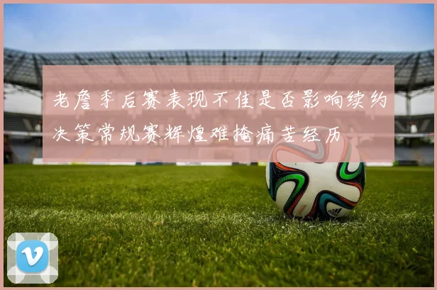 老詹季后赛表现不佳是否影响续约决策常规赛辉煌难掩痛苦经历